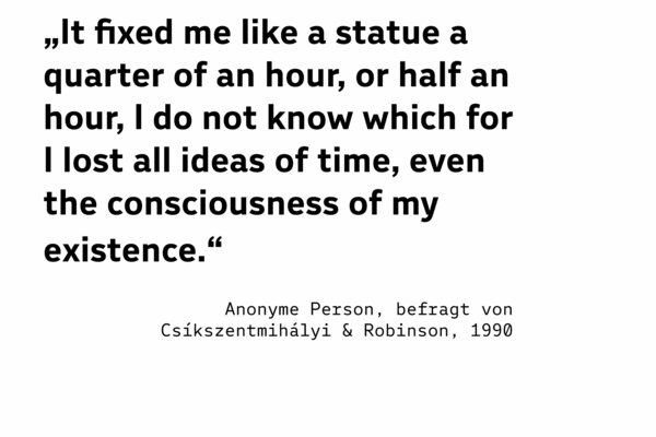 „It fixed me like a statue a quarter of an hour, or half an hour, I do not know which for I lost all ideas of time, even the consciousness of my existence.“  (Anonyme Person, befragt von Csíkszentmihályi & Robinson, 1990)